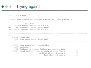 Trying again!
. fillin pid wave
. stset wave,id(pid) failure(mastat==3/6) exit(mastat==3/6 .)
id: pid
failure event: mastat == 3 4 5 6
obs. time interval: (wave[_n-1], wave]
exit on or before: mastat==3 4 5 6 .
---------------------------------------------------------------------------
---
20355 total obs.
7524 obs. begin on or after exit
---------------------------------------------------------------------------
---
12831 obs. remaining, representing
1357 subjects
234 failures in single failure-per-subject data
12831 total analysis time at risk, at risk from t = 0
earliest observed entry t = 0
last observed exit t = 15
 