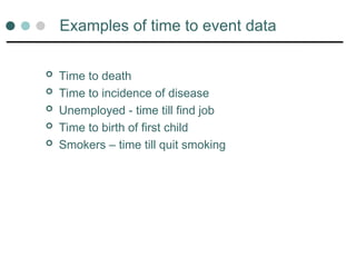 Examples of time to event data
 Time to death
 Time to incidence of disease
 Unemployed - time till find job
 Time to birth of first child
 Smokers – time till quit smoking
 