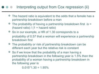 Interpreting output from Cox regression (ii)
 The hazard ratio is equivalent to the odds that a female has a
partnership breakdown before a man
 The probability of having a partnership breakdown first is =
(hazard ratio) / (1 + hazard ratio)
 So in our example, a HR of 1.30 corresponds to a
probability of 0.57 that a woman will experience a partnership
breakdown first
 The probability or risk of partnership breakdown can be
different each year but the relative risk is constant
 So if we know that the probability of a man having a
partnership breakdown in the following year is 1.5% then the
probability of a woman having a partnership breakdown in
the following year is
0.015*1.30 = 1.95%
 