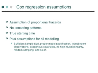 Cox regression assumptions
 Assumption of proportional hazards
 No censoring patterns
 True starting time
 Plus assumptions for all modelling
 Sufficient sample size, proper model specification, independent
observations, exogenous covariates, no high multicollinearity,
random sampling, and so on
 