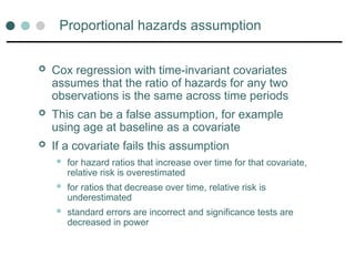 Proportional hazards assumption
 Cox regression with time-invariant covariates
assumes that the ratio of hazards for any two
observations is the same across time periods
 This can be a false assumption, for example
using age at baseline as a covariate
 If a covariate fails this assumption
 for hazard ratios that increase over time for that covariate,
relative risk is overestimated
 for ratios that decrease over time, relative risk is
underestimated
 standard errors are incorrect and significance tests are
decreased in power
 