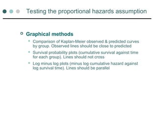 Testing the proportional hazards assumption
 Graphical methods
 Comparison of Kaplan-Meier observed & predicted curves
by group. Observed lines should be close to predicted
 Survival probability plots (cumulative survival against time
for each group). Lines should not cross
 Log minus log plots (minus log cumulative hazard against
log survival time). Lines should be parallel
 