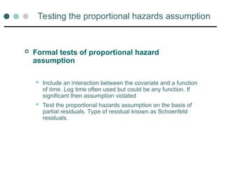 Testing the proportional hazards assumption
 Formal tests of proportional hazard
assumption
 Include an interaction between the covariate and a function
of time. Log time often used but could be any function. If
significant then assumption violated
 Test the proportional hazards assumption on the basis of
partial residuals. Type of residual known as Schoenfeld
residuals.
 