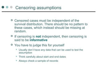 Censoring assumptions
 Censored cases must be independent of the
survival distribution. There should be no pattern to
these cases, which instead should be missing at
random.
 If censoring is not independent, then censoring is
said to be informative
 You have to judge this for yourself
 Usually don’t have any data that can be used to test the
assumption
 Think carefully about start and end dates
 Always check a sample of records
 