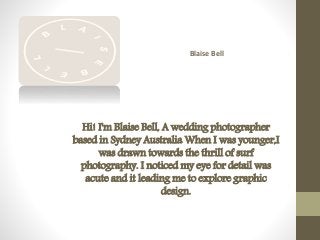 Blaise Bell
Hi! I'm Blaise Bell, A wedding photographer
based in Sydney Australia When I was younger,I
was drawn towards the thrill of surf
photography. I noticed my eye for detail was
acute and it leading me to explore graphic
design.
 