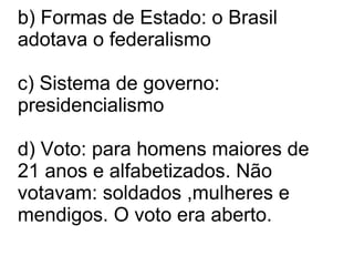 b) Formas de Estado: o Brasil adotava o federalismo c) Sistema de governo: presidencialismo d) Voto: para homens maiores de 21 anos e alfabetizados. Não votavam: soldados ,mulheres e mendigos. O voto era aberto. 