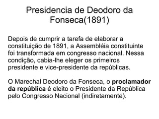 Presidencia de Deodoro da Fonseca(1891)‏ Depois de cumprir a tarefa de elaborar a constituição de 1891, a Assembléia constituinte foi transformada em congresso nacional. Nessa condição, cabia-lhe eleger os primeiros presidente e vice-presidente da repúblicas. O Marechal Deodoro da Fonseca, o  proclamador da república  é eleito o Presidente da República pelo Congresso Nacional (indiretamente).  