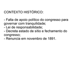 CONTEXTO HISTÓRICO: - Falta de apoio político do congresso para governar com tranquilidade; - Lei de responsabilidade; - Decreta estado de sítio e fechamento do congresso; - Renuncia em novembro de 1891. 