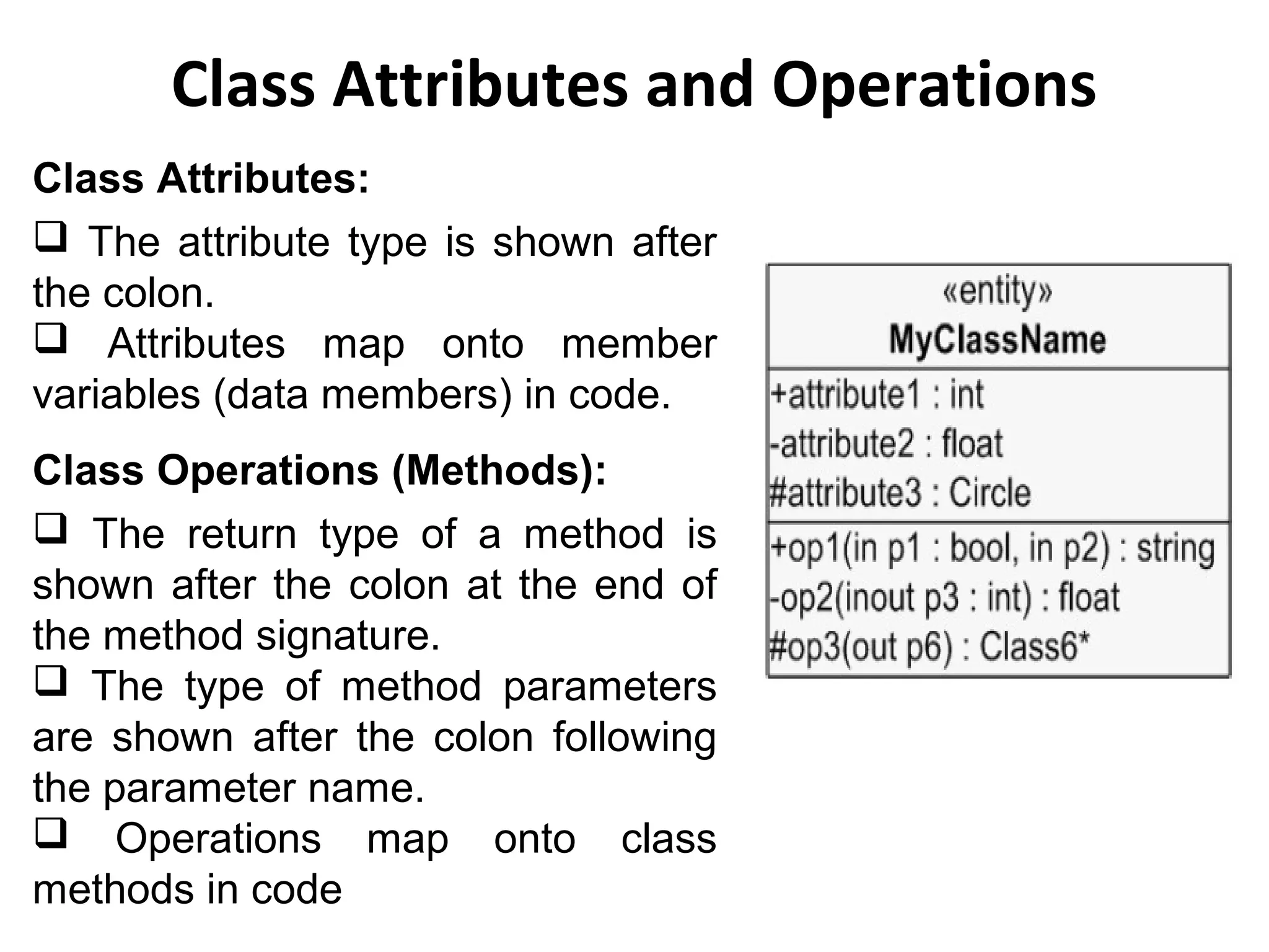 Class Attributes and Operations
Class Attributes:
 The attribute type is shown after
the colon.
 Attributes map onto member
variables (data members) in code.
Class Operations (Methods):
 The return type of a method is
shown after the colon at the end of
the method signature.
 The type of method parameters
are shown after the colon following
the parameter name.
 Operations map onto class
methods in code
 