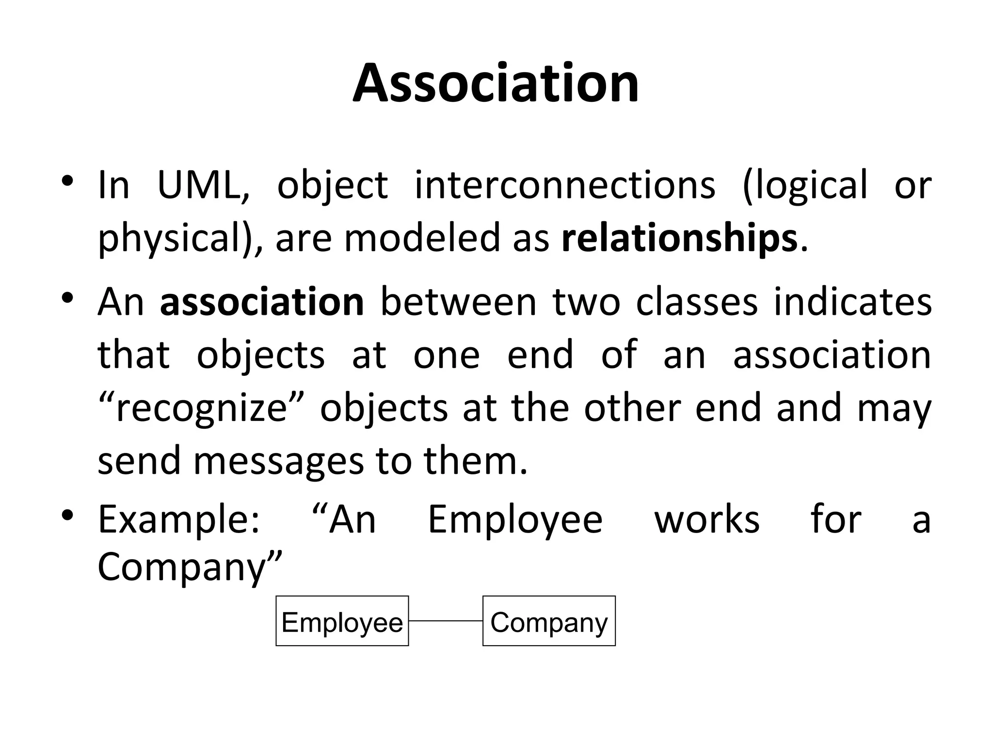 Association
• In UML, object interconnections (logical or
physical), are modeled as relationships.
• An association between two classes indicates
that objects at one end of an association
“recognize” objects at the other end and may
send messages to them.
• Example: “An Employee works for a
Company”
Employee Company
 