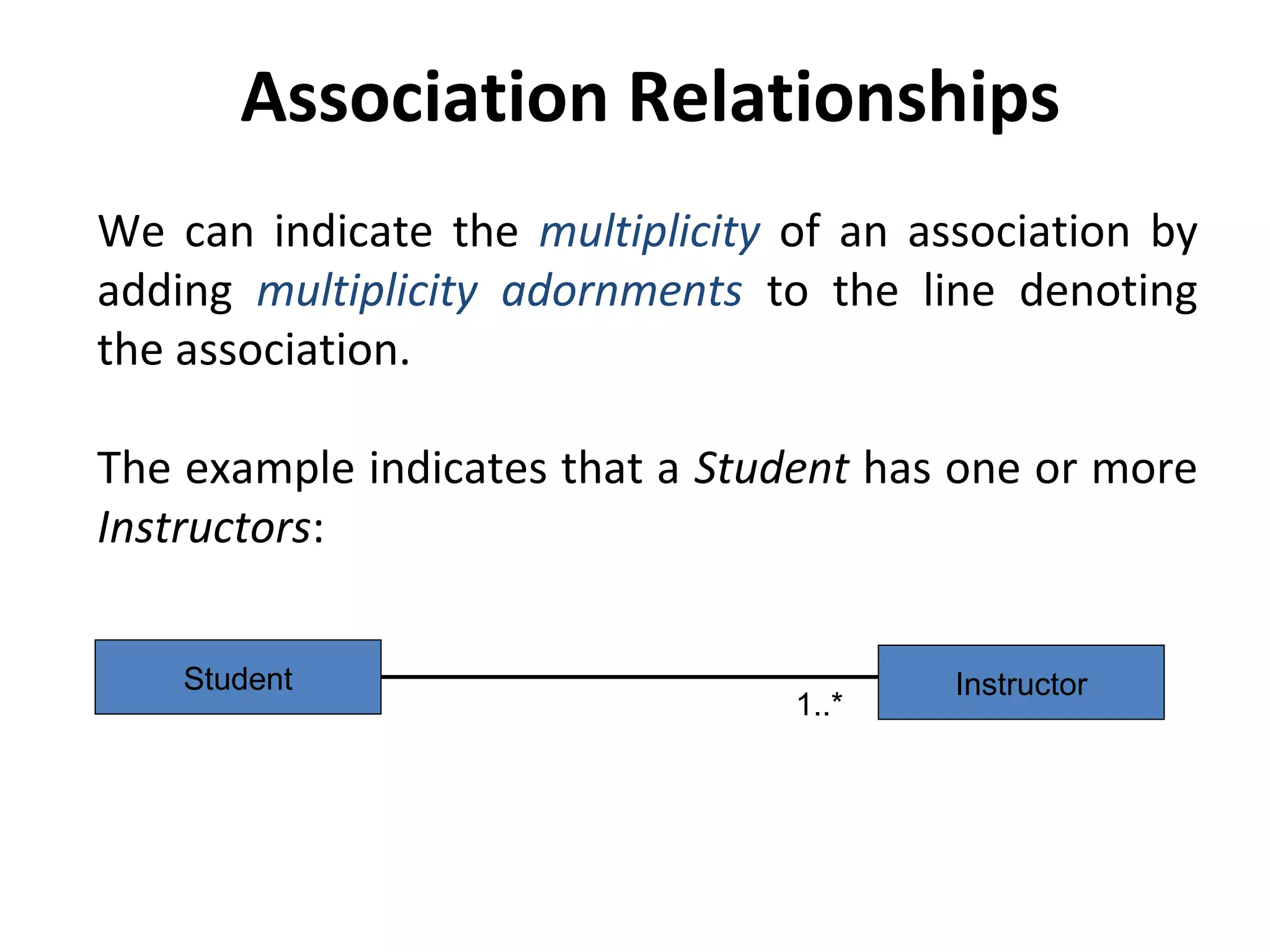 Association Relationships
We can indicate the multiplicity of an association by
adding multiplicity adornments to the line denoting
the association.
The example indicates that a Student has one or more
Instructors:
InstructorStudent
1..*
 