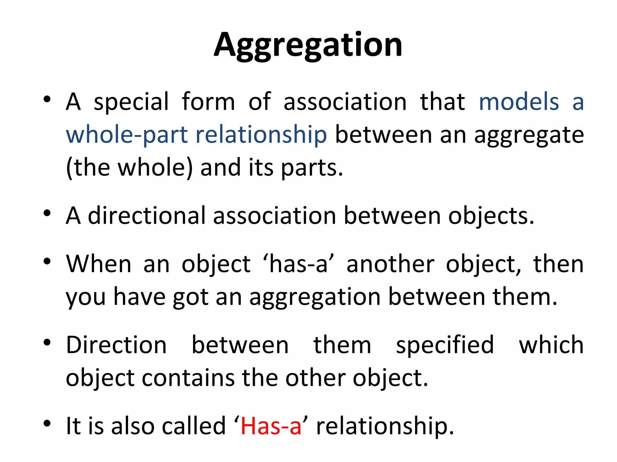 Aggregation
• A special form of association that models a
whole-part relationship between an aggregate
(the whole) and its parts.
• A directional association between objects.
• When an object ‘has-a’ another object, then
you have got an aggregation between them.
• Direction between them specified which
object contains the other object.
• It is also called ‘Has-a’ relationship.
 