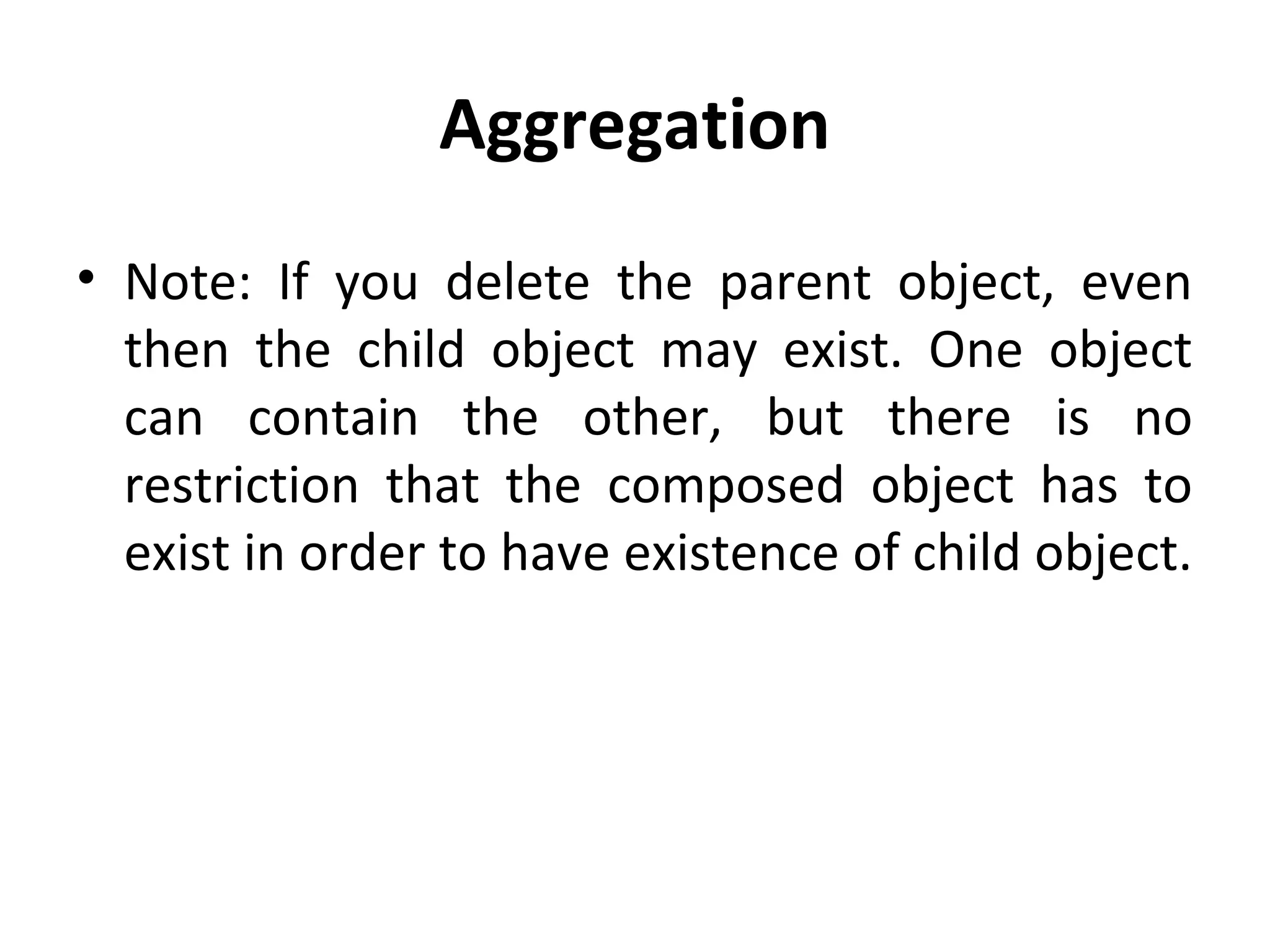 Aggregation
• Note: If you delete the parent object, even
then the child object may exist. One object
can contain the other, but there is no
restriction that the composed object has to
exist in order to have existence of child object.
 