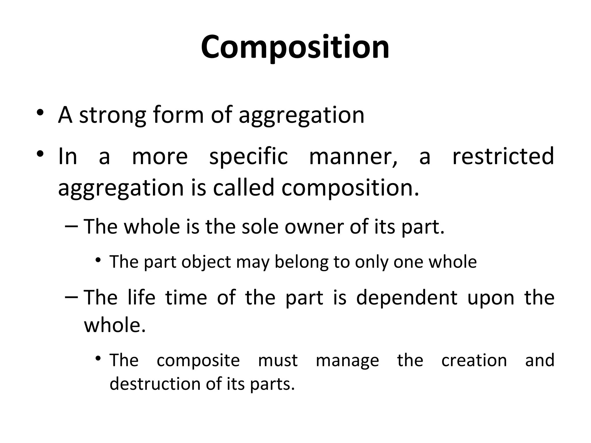 Composition
• A strong form of aggregation
• In a more specific manner, a restricted
aggregation is called composition.
– The whole is the sole owner of its part.
• The part object may belong to only one whole
– The life time of the part is dependent upon the
whole.
• The composite must manage the creation and
destruction of its parts.
 