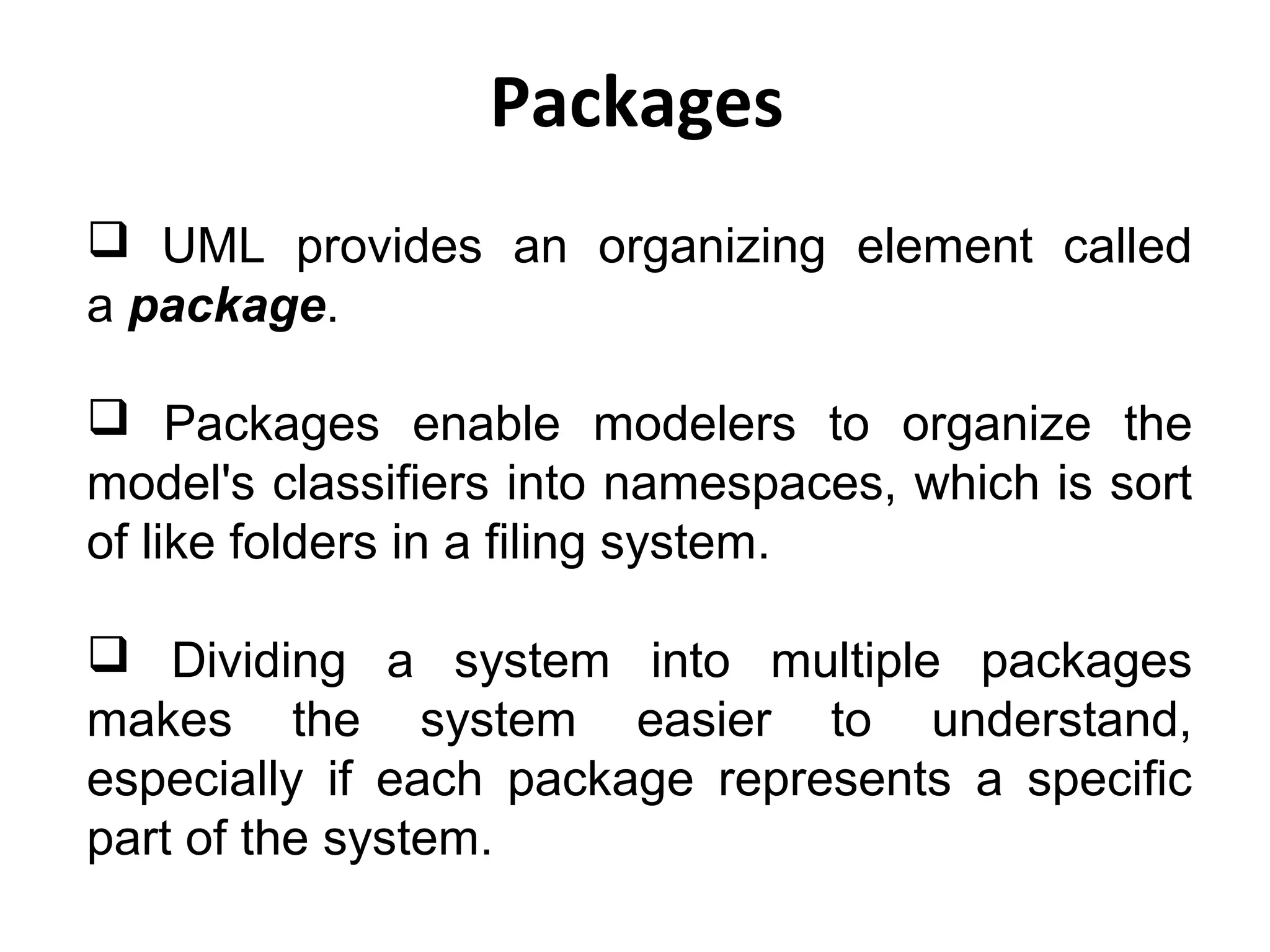 Packages
 UML provides an organizing element called
a package.
 Packages enable modelers to organize the
model's classifiers into namespaces, which is sort
of like folders in a filing system.
 Dividing a system into multiple packages
makes the system easier to understand,
especially if each package represents a specific
part of the system.
 
