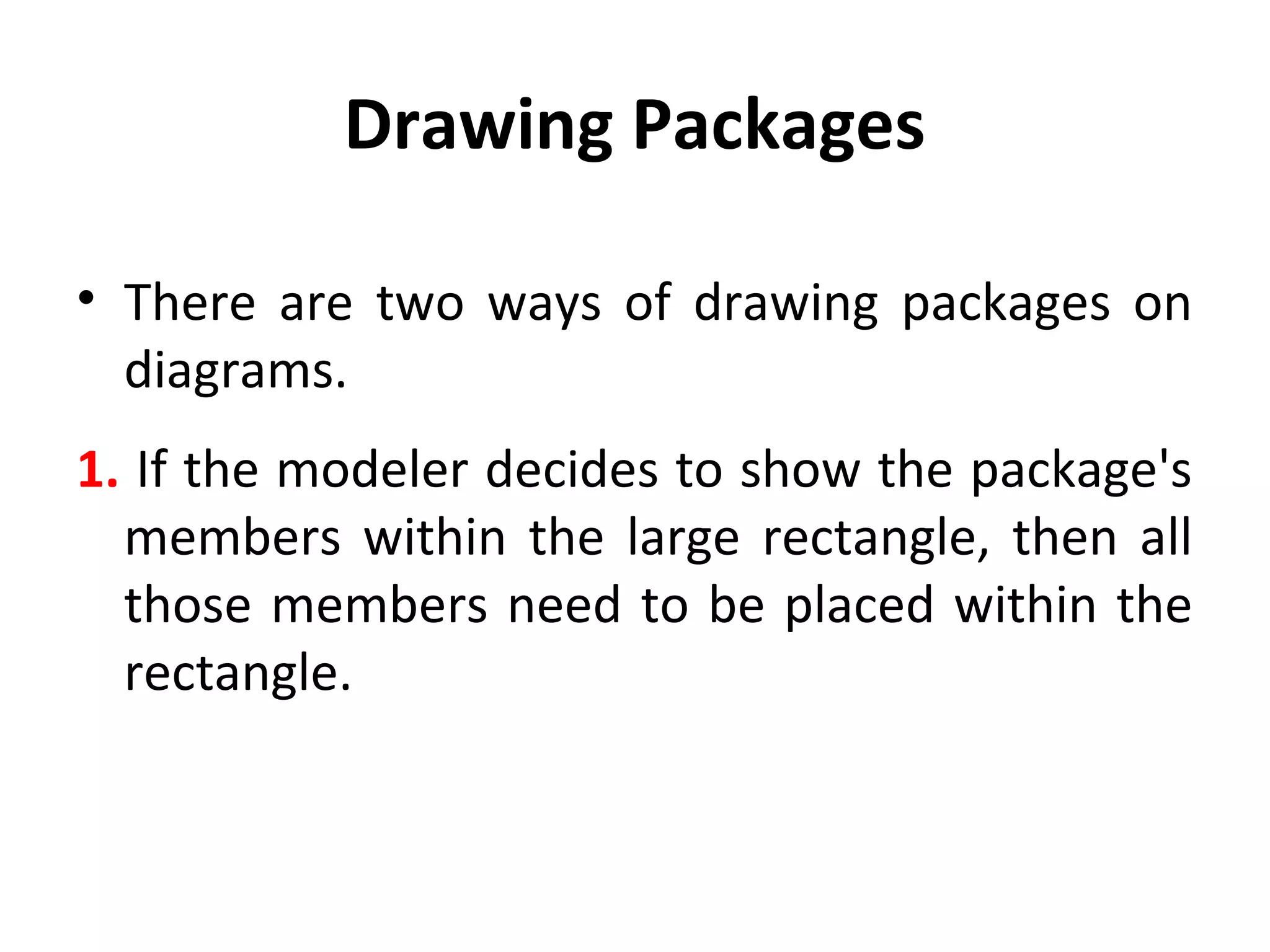 Drawing Packages
• There are two ways of drawing packages on
diagrams.
1. If the modeler decides to show the package's
members within the large rectangle, then all
those members need to be placed within the
rectangle.
 