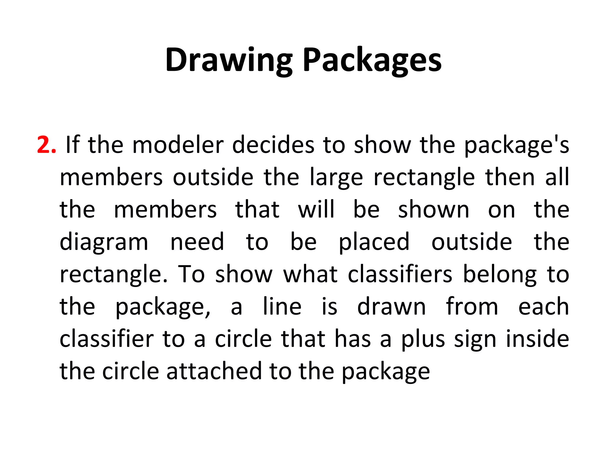 Drawing Packages
2. If the modeler decides to show the package's
members outside the large rectangle then all
the members that will be shown on the
diagram need to be placed outside the
rectangle. To show what classifiers belong to
the package, a line is drawn from each
classifier to a circle that has a plus sign inside
the circle attached to the package
 
