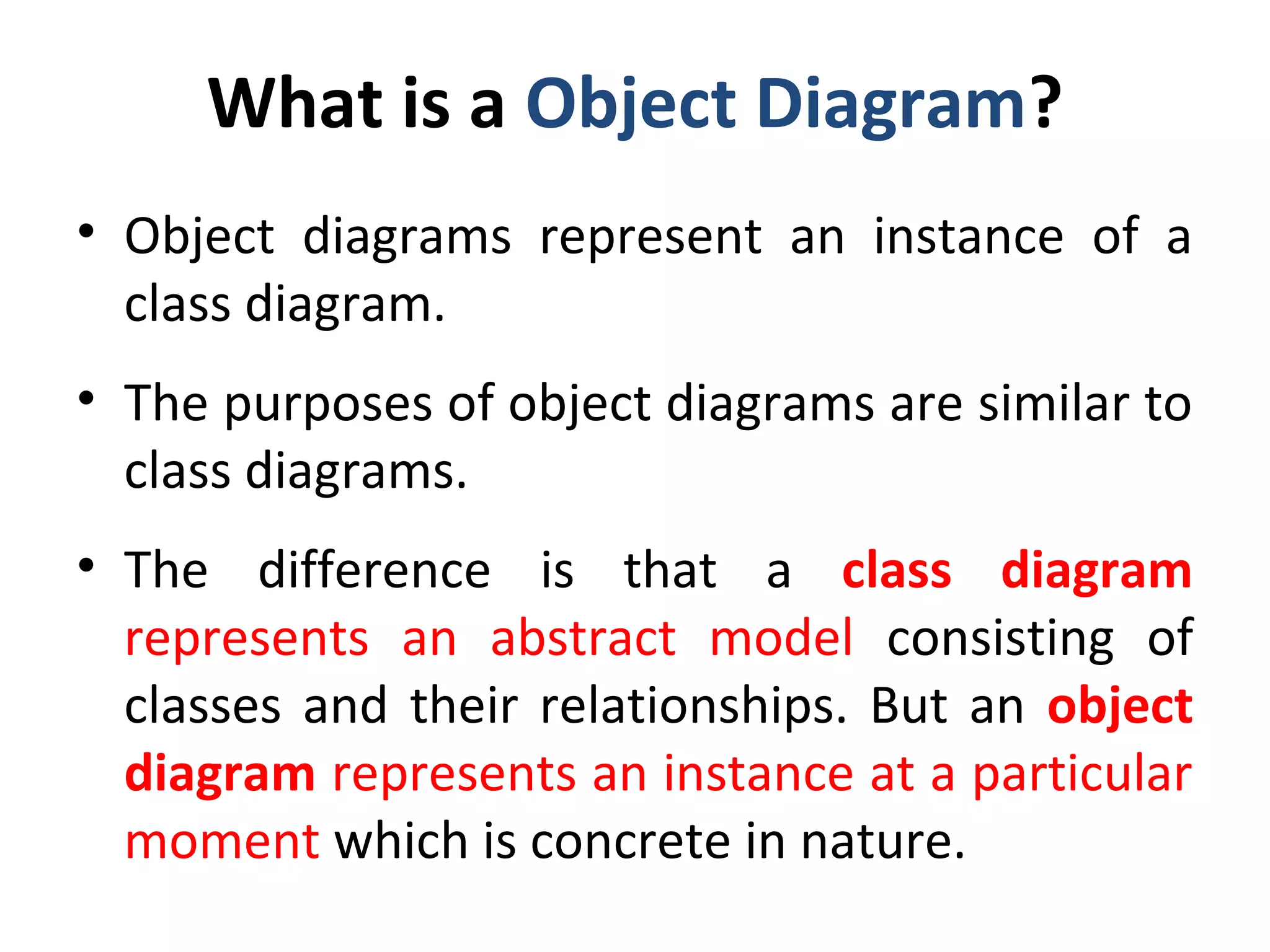 What is a Object Diagram?
• Object diagrams represent an instance of a
class diagram.
• The purposes of object diagrams are similar to
class diagrams.
• The difference is that a class diagram
represents an abstract model consisting of
classes and their relationships. But an object
diagram represents an instance at a particular
moment which is concrete in nature.
 