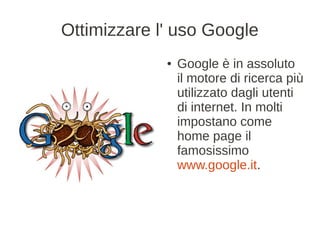 Ottimizzare l' uso Google
             ●   Google è in assoluto
                 il motore di ricerca più
                 utilizzato dagli utenti
                 di internet. In molti
                 impostano come
                 home page il
                 famosissimo
                 www.google.it.
 