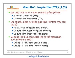 Giao thức truyền file (FTP) (1/3)
Các giao thức TCP/IP được sử dụng để truyền file
Giao thức truyền file (FTP)
Giao thức sao lưu an toàn (SCP)
Các phương pháp sử dụng giao thức FTP trên máy chủ
cục bộ
Từ dấu nhắc lệnh (command prompt)
Sử dụng trình duyệt Web (Web browser)
Sử dụng trình khách FTP (FTP client)
Sử dụng FTP phía sau tường lửa có thể ngăn chặn
được nhiều thử thách
Chế độ FTP chủ động (active mode)
Chế độ FTP thụ động (passive mode)
Các giao thức TCP/IP được sử dụng để truyền file
Giao thức truyền file (FTP)
Giao thức sao lưu an toàn (SCP)
Các phương pháp sử dụng giao thức FTP trên máy chủ
cục bộ
Từ dấu nhắc lệnh (command prompt)
Sử dụng trình duyệt Web (Web browser)
Sử dụng trình khách FTP (FTP client)
Sử dụng FTP phía sau tường lửa có thể ngăn chặn
được nhiều thử thách
Chế độ FTP chủ động (active mode)
Chế độ FTP thụ động (passive mode)
Bài 5 - Quản trị một mạng an toàn và Bảo mật các mạng không dây 10
 