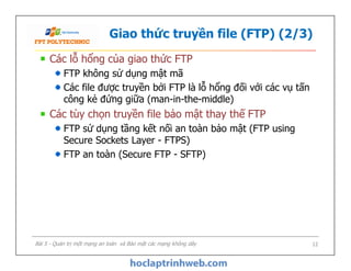 Giao thức truyền file (FTP) (2/3)
Các lỗ hổng của giao thức FTP
FTP không sử dụng mật mã
Các file được truyền bởi FTP là lỗ hổng đối với các vụ tấn
công kẻ đứng giữa (man-in-the-middle)
Các tùy chọn truyền file bảo mật thay thế FTP
FTP sử dụng tầng kết nối an toàn bảo mật (FTP using
Secure Sockets Layer - FTPS)
FTP an toàn (Secure FTP - SFTP)
Các lỗ hổng của giao thức FTP
FTP không sử dụng mật mã
Các file được truyền bởi FTP là lỗ hổng đối với các vụ tấn
công kẻ đứng giữa (man-in-the-middle)
Các tùy chọn truyền file bảo mật thay thế FTP
FTP sử dụng tầng kết nối an toàn bảo mật (FTP using
Secure Sockets Layer - FTPS)
FTP an toàn (Secure FTP - SFTP)
Bài 5 - Quản trị một mạng an toàn và Bảo mật các mạng không dây 12
 