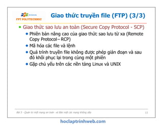 Giao thức truyền file (FTP) (3/3)
Giao thức sao lưu an toàn (Secure Copy Protocol - SCP)
Phiên bản nâng cao của giao thức sao lưu từ xa (Remote
Copy Protocol– RCP)
Mã hóa các file và lệnh
Quá trình truyền file không được phép gián đoạn và sau
đó khôi phục lại trong cùng một phiên
Gặp chủ yếu trên các nền tảng Linux và UNIX
Giao thức sao lưu an toàn (Secure Copy Protocol - SCP)
Phiên bản nâng cao của giao thức sao lưu từ xa (Remote
Copy Protocol– RCP)
Mã hóa các file và lệnh
Quá trình truyền file không được phép gián đoạn và sau
đó khôi phục lại trong cùng một phiên
Gặp chủ yếu trên các nền tảng Linux và UNIX
Bài 5 - Quản trị một mạng an toàn và Bảo mật các mạng không dây 13
 