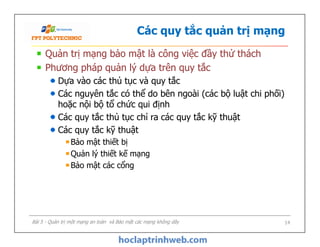 Các quy tắc quản trị mạng
Quản trị mạng bảo mật là công việc đầy thử thách
Phương pháp quản lý dựa trên quy tắc
Dựa vào các thủ tục và quy tắc
Các nguyên tắc có thể do bên ngoài (các bộ luật chi phối)
hoặc nội bộ tổ chức qui định
Các quy tắc thủ tục chỉ ra các quy tắc kỹ thuật
Các quy tắc kỹ thuật
Bảo mật thiết bị
Quản lý thiết kế mạng
Bảo mật các cổng
Quản trị mạng bảo mật là công việc đầy thử thách
Phương pháp quản lý dựa trên quy tắc
Dựa vào các thủ tục và quy tắc
Các nguyên tắc có thể do bên ngoài (các bộ luật chi phối)
hoặc nội bộ tổ chức qui định
Các quy tắc thủ tục chỉ ra các quy tắc kỹ thuật
Các quy tắc kỹ thuật
Bảo mật thiết bị
Quản lý thiết kế mạng
Bảo mật các cổng
Bài 5 - Quản trị một mạng an toàn và Bảo mật các mạng không dây 14
 