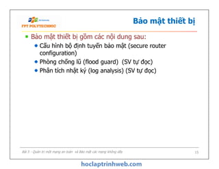 Bảo mật thiết bị
Bảo mật thiết bị gồm các nội dung sau:
Cấu hình bộ định tuyến bảo mật (secure router
configuration)
Phòng chống lũ (flood guard) (SV tự đọc)
Phân tích nhật ký (log analysis) (SV tự đọc)
Bảo mật thiết bị gồm các nội dung sau:
Cấu hình bộ định tuyến bảo mật (secure router
configuration)
Phòng chống lũ (flood guard) (SV tự đọc)
Phân tích nhật ký (log analysis) (SV tự đọc)
Bài 5 - Quản trị một mạng an toàn và Bảo mật các mạng không dây 15
 