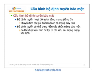 Cấu hình bộ định tuyến bảo mật
Cấu hình bộ định tuyến bảo mật
Bộ định tuyến hoạt động tại tầng mạng (tầng 3)
Chuyển tiếp các gói tin trên toàn bộ mạng máy tính
Bộ định tuyến có thể thực hiện các chức năng bảo mật
Có thể được cấu hình để lọc ra các kiểu lưu lượng mạng
xác định
Cấu hình bộ định tuyến bảo mật
Bộ định tuyến hoạt động tại tầng mạng (tầng 3)
Chuyển tiếp các gói tin trên toàn bộ mạng máy tính
Bộ định tuyến có thể thực hiện các chức năng bảo mật
Có thể được cấu hình để lọc ra các kiểu lưu lượng mạng
xác định
Bài 5 - Quản trị một mạng an toàn và Bảo mật các mạng không dây 16
 