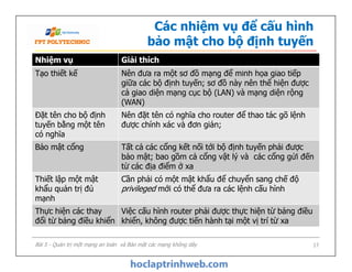 Nhiệm vụ Giải thích
Tạo thiết kế Nên đưa ra một sơ đồ mạng để minh họa giao tiếp
giữa các bộ định tuyến; sơ đồ này nên thể hiện được
cả giao diện mạng cục bộ (LAN) và mạng diện rộng
(WAN)
Đặt tên cho bộ định
tuyến bằng một tên
có nghĩa
Nên đặt tên có nghĩa cho router để thao tác gõ lệnh
được chính xác và đơn giản;
Các nhiệm vụ để cấu hình
bảo mật cho bộ định tuyến
Bài 5 - Quản trị một mạng an toàn và Bảo mật các mạng không dây 17
Đặt tên cho bộ định
tuyến bằng một tên
có nghĩa
Bảo mật cổng Tất cả các cổng kết nối tới bộ định tuyến phải được
bảo mật; bao gồm cả cổng vật lý và các cổng gửi đến
từ các địa điểm ở xa
Thiết lập một mật
khẩu quản trị đủ
mạnh
Cần phải có một mật khẩu để chuyển sang chế độ
privileged mới có thể đưa ra các lệnh cấu hình
Thực hiện các thay
đổi từ bảng điều khiển
Việc cấu hình router phải được thực hiện từ bảng điều
khiển, không được tiến hành tại một vị trí từ xa
 