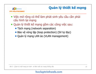 Quản lý thiết kế mạng
Việc mở rộng có thể làm phát sinh yêu cầu cần phải
cấu hình lại mạng
Quản lý thiết kế mạng gồm các công việc sau:
Tách mạng (network separation)
Bảo vệ vòng lặp (loop protection) (SV tự đọc)
Quản lý mạng LAN ảo (VLAN management)
Việc mở rộng có thể làm phát sinh yêu cầu cần phải
cấu hình lại mạng
Quản lý thiết kế mạng gồm các công việc sau:
Tách mạng (network separation)
Bảo vệ vòng lặp (loop protection) (SV tự đọc)
Quản lý mạng LAN ảo (VLAN management)
Bài 5 - Quản trị một mạng an toàn và Bảo mật các mạng không dây 19
 