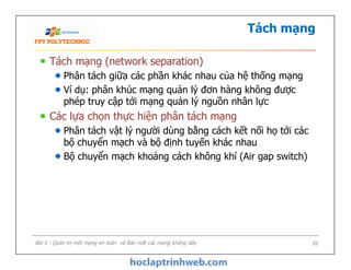 Tách mạng
Tách mạng (network separation)
Phân tách giữa các phần khác nhau của hệ thống mạng
Ví dụ: phân khúc mạng quản lý đơn hàng không được
phép truy cập tới mạng quản lý nguồn nhân lực
Các lựa chọn thực hiện phân tách mạng
Phân tách vật lý người dùng bằng cách kết nối họ tới các
bộ chuyển mạch và bộ định tuyến khác nhau
Bộ chuyển mạch khoảng cách không khí (Air gap switch)
Tách mạng (network separation)
Phân tách giữa các phần khác nhau của hệ thống mạng
Ví dụ: phân khúc mạng quản lý đơn hàng không được
phép truy cập tới mạng quản lý nguồn nhân lực
Các lựa chọn thực hiện phân tách mạng
Phân tách vật lý người dùng bằng cách kết nối họ tới các
bộ chuyển mạch và bộ định tuyến khác nhau
Bộ chuyển mạch khoảng cách không khí (Air gap switch)
Bài 5 - Quản trị một mạng an toàn và Bảo mật các mạng không dây 20
 