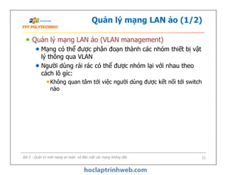 Quản lý mạng LAN ảo (1/2)
Quản lý mạng LAN ảo (VLAN management)
Mạng có thể được phân đoạn thành các nhóm thiết bị vật
lý thông qua VLAN
Người dùng rải rác có thể được nhóm lại với nhau theo
cách lô gíc:
Không quan tâm tới việc người dùng được kết nối tới switch
nào
Quản lý mạng LAN ảo (VLAN management)
Mạng có thể được phân đoạn thành các nhóm thiết bị vật
lý thông qua VLAN
Người dùng rải rác có thể được nhóm lại với nhau theo
cách lô gíc:
Không quan tâm tới việc người dùng được kết nối tới switch
nào
Bài 5 - Quản trị một mạng an toàn và Bảo mật các mạng không dây 21
 