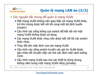 Quản lý mạng LAN ảo (2/2)
Các nguyên tắc chung để quản lý mạng VLAN
Một mạng VLAN không nên giao tiếp với mạng VLAN khác,
trừ khi chúng được kết nối tới cùng một bộ định tuyến
(router)
Cấu hình các cổng trống của switch để kết nối với một
mạng VLAN không được sử dụng
Các mạng VLAN khác nhau nên được kết nối tới các switch
khác nhau
Thay đổi tên mặc định của các mạng VLAN
Cấu hình các cổng switch truyền các gói tin VLAN được
gán nhãn để chuyển tiếp các thẻ xác định một cách tường
minh
Cấu hình mạng VLAN sao cho các thiết bị dùng chung
không nằm trong một mạng VLAN riêng (private)
Các nguyên tắc chung để quản lý mạng VLAN
Một mạng VLAN không nên giao tiếp với mạng VLAN khác,
trừ khi chúng được kết nối tới cùng một bộ định tuyến
(router)
Cấu hình các cổng trống của switch để kết nối với một
mạng VLAN không được sử dụng
Các mạng VLAN khác nhau nên được kết nối tới các switch
khác nhau
Thay đổi tên mặc định của các mạng VLAN
Cấu hình các cổng switch truyền các gói tin VLAN được
gán nhãn để chuyển tiếp các thẻ xác định một cách tường
minh
Cấu hình mạng VLAN sao cho các thiết bị dùng chung
không nằm trong một mạng VLAN riêng (private)
Bài 5 - Quản trị một mạng an toàn và Bảo mật các mạng không dây 22
 