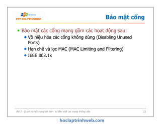 Bảo mật cổng
Bảo mật các cổng mạng gồm các hoạt động sau:
Vô hiệu hóa các cổng không dùng (Disabling Unused
Ports)
Hạn chế và lọc MAC (MAC Limiting and Filtering)
IEEE 802.1x
Bài 5 - Quản trị một mạng an toàn và Bảo mật các mạng không dây 23
 