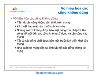 Vô hiệu hóa các
cổng không dùng
Vô hiệu hóa các cổng không dùng
Tắt hết các cổng không cần thiết trên mạng
Kỹ thuật bảo mật này thường bị coi nhẹ
Những switch không được bảo mật cổng cho phép kẻ tấn
công kết nối đến các cổng không sử dụng và tấn công vào
mạng
Tất cả các cổng phải được bảo mật trước khi triển khai vào
mạng
Nhà quản trị mạng cần ra lệnh tắt hết các cổng không sử
dụng
Vô hiệu hóa các cổng không dùng
Tắt hết các cổng không cần thiết trên mạng
Kỹ thuật bảo mật này thường bị coi nhẹ
Những switch không được bảo mật cổng cho phép kẻ tấn
công kết nối đến các cổng không sử dụng và tấn công vào
mạng
Tất cả các cổng phải được bảo mật trước khi triển khai vào
mạng
Nhà quản trị mạng cần ra lệnh tắt hết các cổng không sử
dụng
Bài 5 - Quản trị một mạng an toàn và Bảo mật các mạng không dây 24
 
