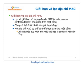 Giới hạn và lọc địa chỉ MAC
Giới hạn và lọc địa chỉ MAC
Lọc và giới hạn số lượng địa chỉ MAC (media access
control address) cho phép trên một cổng
Cổng có thể được thiết lập giới hạn bằng 1
Một địa chỉ MAC cụ thể có thể được gán cho một cổng
Chỉ cho phép duy nhất một máy chủ hợp lệ được kết nối đến
cổng
Giới hạn và lọc địa chỉ MAC
Lọc và giới hạn số lượng địa chỉ MAC (media access
control address) cho phép trên một cổng
Cổng có thể được thiết lập giới hạn bằng 1
Một địa chỉ MAC cụ thể có thể được gán cho một cổng
Chỉ cho phép duy nhất một máy chủ hợp lệ được kết nối đến
cổng
Bài 5 - Quản trị một mạng an toàn và Bảo mật các mạng không dây 25
 