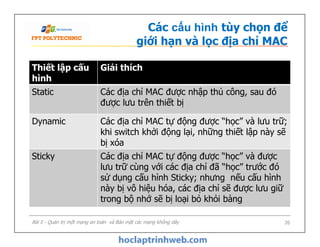 Thiết lập cấu
hình
Giải thích
Static Các địa chỉ MAC được nhập thủ công, sau đó
được lưu trên thiết bị
Dynamic Các địa chỉ MAC tự động được “học” và lưu trữ;
khi switch khởi động lại, những thiết lập này sẽ
bị xóa
Các cấu hình tùy chọn để
giới hạn và lọc địa chỉ MAC
Bài 5 - Quản trị một mạng an toàn và Bảo mật các mạng không dây 26
Dynamic Các địa chỉ MAC tự động được “học” và lưu trữ;
khi switch khởi động lại, những thiết lập này sẽ
bị xóa
Sticky Các địa chỉ MAC tự động được “học” và được
lưu trữ cùng với các địa chỉ đã “học” trước đó
sử dụng cấu hình Sticky; nhưng nếu cấu hình
này bị vô hiệu hóa, các địa chỉ sẽ được lưu giữ
trong bộ nhớ sẽ bị loại bỏ khỏi bảng
 