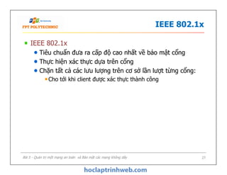 IEEE 802.1x
IEEE 802.1x
Tiêu chuẩn đưa ra cấp độ cao nhất về bảo mật cổng
Thực hiện xác thực dựa trên cổng
Chặn tất cả các lưu lượng trên cơ sở lần lượt từng cổng:
Cho tới khi client được xác thực thành công
Bài 5 - Quản trị một mạng an toàn và Bảo mật các mạng không dây 27
 