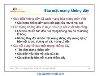 Bảo mật mạng không dây
Giao tiếp không dây đã cách mạng hóa mạng máy tính
Các mạng không dây được bắt gặp hầu như ở mọi nơi
Các mạng không dây là mục tiêu của các cuộc tấn công
Các tiêu chuẩn ban đầu của mạng không dây đã có những
lỗ hổng
Những thay đổi về bảo mật mạng không dây mang lại sự
bảo mật tương đương với các mạng có dây
Các nội dung về bảo mật mạng không dây:
Tấn công mạng không dây
Các điểm yếu bảo mật của 802.1x
Các giải pháp bảo mật mạng không dây
Giao tiếp không dây đã cách mạng hóa mạng máy tính
Các mạng không dây được bắt gặp hầu như ở mọi nơi
Các mạng không dây là mục tiêu của các cuộc tấn công
Các tiêu chuẩn ban đầu của mạng không dây đã có những
lỗ hổng
Những thay đổi về bảo mật mạng không dây mang lại sự
bảo mật tương đương với các mạng có dây
Các nội dung về bảo mật mạng không dây:
Tấn công mạng không dây
Các điểm yếu bảo mật của 802.1x
Các giải pháp bảo mật mạng không dây
Bài 5 - Quản trị một mạng an toàn và Bảo mật các mạng không dây 29
 