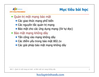 Mục tiêu bài học
Quản trị một mạng bảo mật
Các giao thức mạng phổ biến
Các nguyên tắc quản trị mạng
Bảo mật cho các ứng dụng mạng (SV tự đọc)
Bảo mật mạng không dây
Tấn công vào mạng không dây
Các điểm yếu trong bảo mật 802.1x
Các giải pháp bảo mật mạng không dây
Quản trị một mạng bảo mật
Các giao thức mạng phổ biến
Các nguyên tắc quản trị mạng
Bảo mật cho các ứng dụng mạng (SV tự đọc)
Bảo mật mạng không dây
Tấn công vào mạng không dây
Các điểm yếu trong bảo mật 802.1x
Các giải pháp bảo mật mạng không dây
Bài 5 - Quản trị một mạng an toàn và Bảo mật các mạng không dây 3
 