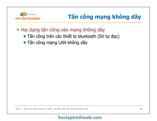 Tấn công mạng không dây
Hai dạng tấn công vào mạng không dây
Tấn công trên các thiết bị bluetooth (SV tự đọc)
Tấn công mạng LAN không dây
Hai dạng tấn công vào mạng không dây
Tấn công trên các thiết bị bluetooth (SV tự đọc)
Tấn công mạng LAN không dây
Bài 5 - Quản trị một mạng an toàn và Bảo mật các mạng không dây 30
 
