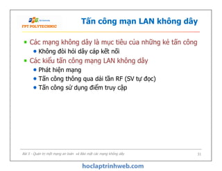 Tấn công mạn LAN không dây
Các mạng không dây là mục tiêu của những kẻ tấn công
Không đòi hỏi dây cáp kết nối
Các kiểu tấn công mạng LAN không dây
Phát hiện mạng
Tấn công thông qua dải tần RF (SV tự đọc)
Tấn công sử dụng điểm truy cập
Các mạng không dây là mục tiêu của những kẻ tấn công
Không đòi hỏi dây cáp kết nối
Các kiểu tấn công mạng LAN không dây
Phát hiện mạng
Tấn công thông qua dải tần RF (SV tự đọc)
Tấn công sử dụng điểm truy cập
Bài 5 - Quản trị một mạng an toàn và Bảo mật các mạng không dây 31
 