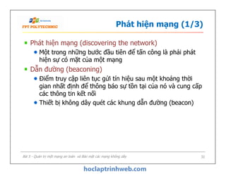 Phát hiện mạng (1/3)
Phát hiện mạng (discovering the network)
Một trong những bước đầu tiên để tấn công là phải phát
hiện sự có mặt của một mạng
Dẫn đường (beaconing)
Điểm truy cập liên tục gửi tín hiệu sau một khoảng thời
gian nhất định để thông báo sự tồn tại của nó và cung cấp
các thông tin kết nối
Thiết bị không dây quét các khung dẫn đường (beacon)
Phát hiện mạng (discovering the network)
Một trong những bước đầu tiên để tấn công là phải phát
hiện sự có mặt của một mạng
Dẫn đường (beaconing)
Điểm truy cập liên tục gửi tín hiệu sau một khoảng thời
gian nhất định để thông báo sự tồn tại của nó và cung cấp
các thông tin kết nối
Thiết bị không dây quét các khung dẫn đường (beacon)
Bài 5 - Quản trị một mạng an toàn và Bảo mật các mạng không dây 32
 