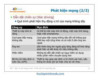 Phát hiện mạng (2/3)
Dẫn dắt chiến sự (War driving)
Quá trình phát hiện thụ động vị trí của mạng không dây
Công cụ Mục đích
Thiết bị máy tính di
động
Có thể là một máy tính di động, một máy tính bảng,
hoặc một smartphone.
Card giao tiếp mạng
không dây
Card giao tiếp mạng không dây kết nối thông qua
USB hay một cổng khác và có một ổ cắm ăng ten
ngoài
Bài 5 - Quản trị một mạng an toàn và Bảo mật các mạng không dây 33
Card giao tiếp mạng
không dây
Card giao tiếp mạng không dây kết nối thông qua
USB hay một cổng khác và có một ổ cắm ăng ten
ngoài
Ăng ten Gắn thêm ăng ten ngoài giúp tăng đáng kể khả năng
phát hiện và bắt được tín hiệu không dây
Phần mềm Những kẻ dẫn dắt chiến sự nguy hiểm sử dụng
nhiều phần mềm chuyên dụng hơn
Bộ thu tín hiệu định vị
toàn cầu (GPS)
Thiết bị này giúp xác định vị trí chính xác hơn, nếu
thông tin được ghi lại hoặc chia sẻ với nhau
 