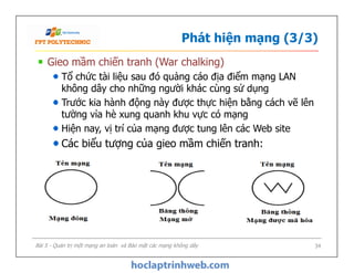 Phát hiện mạng (3/3)
Gieo mầm chiến tranh (War chalking)
Tổ chức tài liệu sau đó quảng cáo địa điểm mạng LAN
không dây cho những người khác cùng sử dụng
Trước kia hành động này được thực hiện bằng cách vẽ lên
tường vỉa hè xung quanh khu vực có mạng
Hiện nay, vị trí của mạng được tung lên các Web site
Các biểu tượng của gieo mầm chiến tranh:
Gieo mầm chiến tranh (War chalking)
Tổ chức tài liệu sau đó quảng cáo địa điểm mạng LAN
không dây cho những người khác cùng sử dụng
Trước kia hành động này được thực hiện bằng cách vẽ lên
tường vỉa hè xung quanh khu vực có mạng
Hiện nay, vị trí của mạng được tung lên các Web site
Các biểu tượng của gieo mầm chiến tranh:
Bài 5 - Quản trị một mạng an toàn và Bảo mật các mạng không dây 34
 