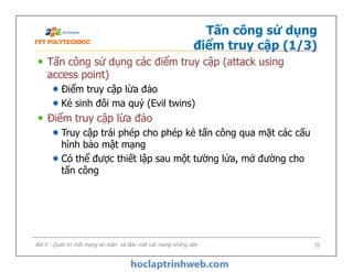 Tấn công sử dụng
điểm truy cập (1/3)
Tấn công sử dụng các điểm truy cập (attack using
access point)
Điểm truy cập lừa đảo
Kẻ sinh đôi ma quỷ (Evil twins)
Điểm truy cập lừa đảo
Truy cập trái phép cho phép kẻ tấn công qua mặt các cấu
hình bảo mật mạng
Có thể được thiết lập sau một tường lửa, mở đường cho
tấn công
Tấn công sử dụng các điểm truy cập (attack using
access point)
Điểm truy cập lừa đảo
Kẻ sinh đôi ma quỷ (Evil twins)
Điểm truy cập lừa đảo
Truy cập trái phép cho phép kẻ tấn công qua mặt các cấu
hình bảo mật mạng
Có thể được thiết lập sau một tường lửa, mở đường cho
tấn công
Bài 5 - Quản trị một mạng an toàn và Bảo mật các mạng không dây 35
 
