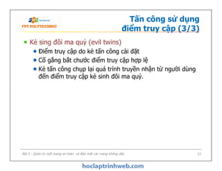 Tấn công sử dụng
điểm truy cập (3/3)
Kẻ sing đôi ma quỷ (evil twins)
Điểm truy cập do kẻ tấn công cài đặt
Cố gắng bắt chước điểm truy cập hợp lệ
Kẻ tấn công chụp lại quá trình truyền nhận từ người dùng
đến điểm truy cập kẻ sinh đôi ma quỷ.
Kẻ sing đôi ma quỷ (evil twins)
Điểm truy cập do kẻ tấn công cài đặt
Cố gắng bắt chước điểm truy cập hợp lệ
Kẻ tấn công chụp lại quá trình truyền nhận từ người dùng
đến điểm truy cập kẻ sinh đôi ma quỷ.
Bài 5 - Quản trị một mạng an toàn và Bảo mật các mạng không dây 37
 