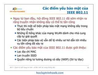 Các điểm yếu bảo mật của
IEEE 802.11
Ngay từ ban đầu, hội đồng IEEE 802.11 đã sớm nhận ra
rằng truyền nhận không dây có thể bị tấn công
Thực thi một số biện pháp bảo mật mạng không dây trong
bộ tiêu chuẩn
Những lỗ hổng khác của mạng WLAN dành cho nhà cung
cấp tự giải quyết
Các biện pháp bảo vệ vẫn để lộ nhiều sơ hở dẫn tới nhiều
vụ tấn công đã xảy ra
Các điểm yếu bảo mật của IEEE 802.11 được giới thiệu:
Lọc địa chỉ MAC
Lan truyền SSID
Quyền riêng tư tương đương có dây (WEP) (SV tự đọc)
Ngay từ ban đầu, hội đồng IEEE 802.11 đã sớm nhận ra
rằng truyền nhận không dây có thể bị tấn công
Thực thi một số biện pháp bảo mật mạng không dây trong
bộ tiêu chuẩn
Những lỗ hổng khác của mạng WLAN dành cho nhà cung
cấp tự giải quyết
Các biện pháp bảo vệ vẫn để lộ nhiều sơ hở dẫn tới nhiều
vụ tấn công đã xảy ra
Các điểm yếu bảo mật của IEEE 802.11 được giới thiệu:
Lọc địa chỉ MAC
Lan truyền SSID
Quyền riêng tư tương đương có dây (WEP) (SV tự đọc)
Bài 5 - Quản trị một mạng an toàn và Bảo mật các mạng không dây 38
 
