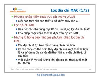 Lọc địa chỉ MAC (1/2)
Phương pháp kiểm soát truy cập mạng WLAN
Giới hạn truy cập của thiết bị tới điểm truy cập AP
Lọc địa chỉ MAC
Hầu hết các nhà cung cấp AP đều sử dụng lọc địa chỉ MAC
Cho phép hoặc chặn thiết bị dựa trên địa chỉ MAC
Những lỗ hổng bảo mật của phương pháp lọc địa chỉ
MAC
Các địa chỉ được trao đổi ở dạng chưa mã hóa
Kẻ tấn công có thể nhìn thấy địa chỉ của một thiết bị hợp
lệ và sử dụng địa chỉ đó để thay thế cho địa chỉ thiết bị
của hắn
Việc quản lý một số lượng lớn các địa chỉ thực sự là một
thử thách
Phương pháp kiểm soát truy cập mạng WLAN
Giới hạn truy cập của thiết bị tới điểm truy cập AP
Lọc địa chỉ MAC
Hầu hết các nhà cung cấp AP đều sử dụng lọc địa chỉ MAC
Cho phép hoặc chặn thiết bị dựa trên địa chỉ MAC
Những lỗ hổng bảo mật của phương pháp lọc địa chỉ
MAC
Các địa chỉ được trao đổi ở dạng chưa mã hóa
Kẻ tấn công có thể nhìn thấy địa chỉ của một thiết bị hợp
lệ và sử dụng địa chỉ đó để thay thế cho địa chỉ thiết bị
của hắn
Việc quản lý một số lượng lớn các địa chỉ thực sự là một
thử thách
Bài 5 - Quản trị một mạng an toàn và Bảo mật các mạng không dây 39
 